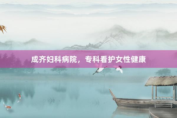 成齐妇科病院，专科看护女性健康