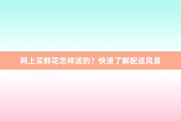 网上买鲜花怎样送的？快速了解配送风景