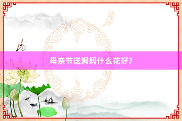 母亲节送姆妈什么花好？